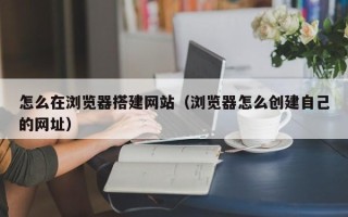 大连怎么在浏览器搭建网站（浏览器怎么创建自己的网址）