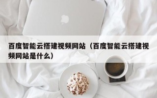 大连百度智能云搭建视频网站（百度智能云搭建视频网站是什么）