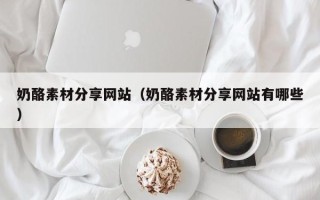 大连奶酪素材分享网站（奶酪素材分享网站有哪些）