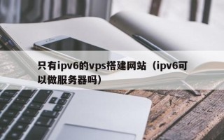 大连只有ipv6的vps搭建网站（ipv6可以做服务器吗）